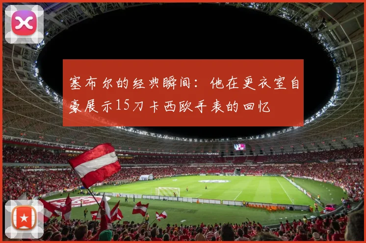 塞布尔的经典瞬间：他在更衣室自豪展示15刀卡西欧手表的回忆